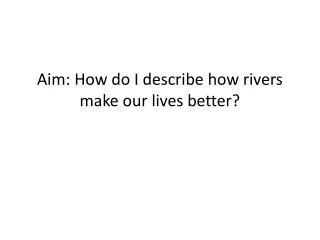 Aim: How do I describe how rivers make our lives better?