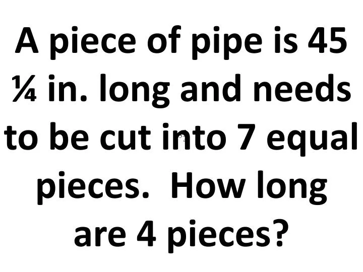 a piece of pipe is 45 in long and needs to be cut into 7 equal pieces how long are 4 pieces