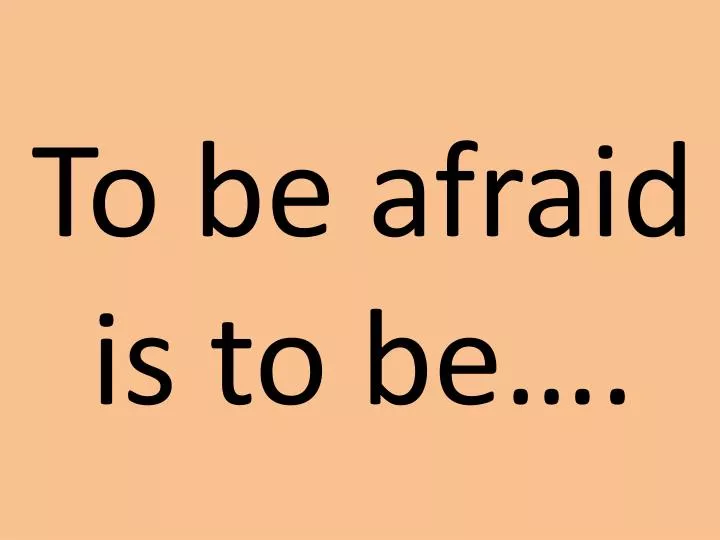 to be afraid is to be