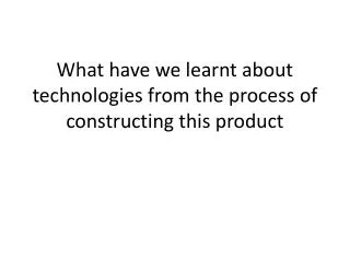 What have we learnt about technologies from the process of constructing this product