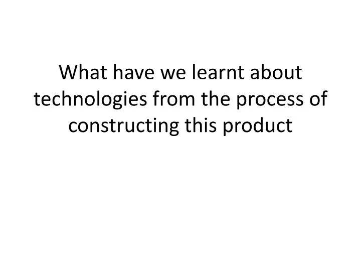what have we learnt about technologies from the process of constructing this product