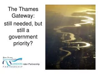 The Thames Gateway: still needed, but still a government priority? Ros Dunn Chief Executive