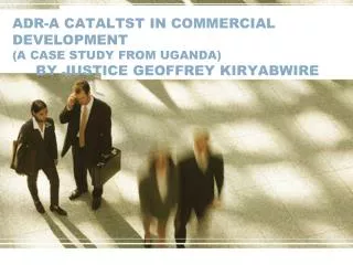ADR-A CATALTST IN COMMERCIAL DEVELOPMENT (A CASE STUDY FROM UGANDA) BY JUSTICE GEOFFREY KIRYABWIRE