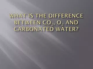 What is the difference between cO 2 , o 2 and Carbonated water?