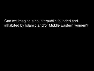 Can we imagine a counterpublic founded and inhabited by Islamic and/or Middle Eastern women?