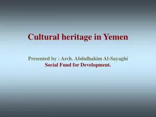 Cultural heritage in Yemen Presented by : Arch. Abdulhakim Al-Sayaghi Social Fund for Development.
