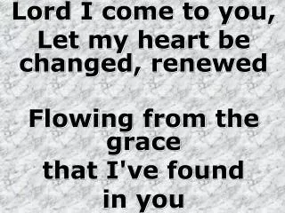 Lord I come to you, Let my heart be changed, renewed Flowing from the grace that I've found