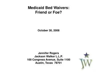 Medicaid Bed Waivers: Friend or Foe? October 30, 2008 Jennifer Rogers Jackson Walker L.L.P.