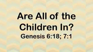 Are All of the Children In? Genesis 6:18; 7:1