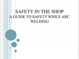 SAFETY IN THE SHOP A GUIDE TO SAFETY WHILE ARC WELDING