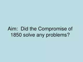 Aim: Did the Compromise of 1850 solve any problems?