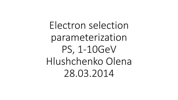 electron selection parameterization ps 1 10gev hlushchenko olena 28 03 2014
