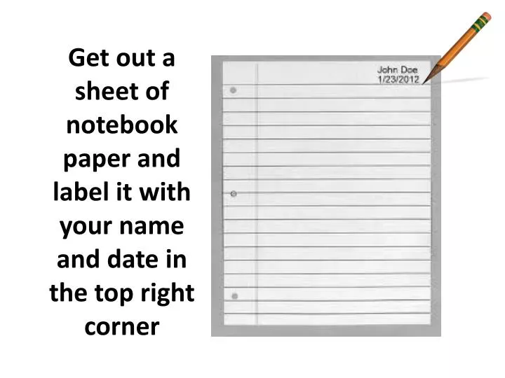 get out a sheet of notebook paper and label it with your name and date in the top right corner