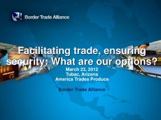 Facilitating trade, ensuring security: What are our options? March 23, 2012 Tubac , Arizona