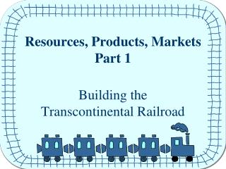Resources, Products, Markets Part 1 Building the Transcontinental Railroad