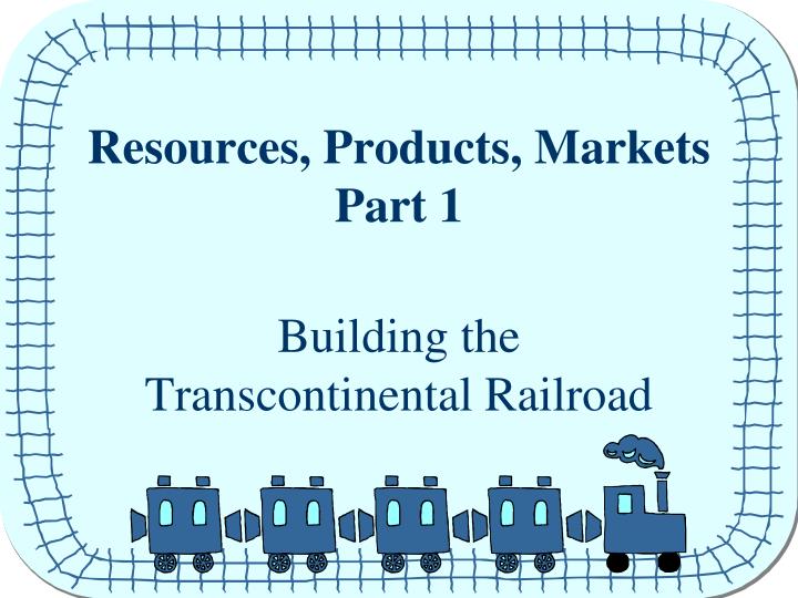 resources products markets part 1 building the transcontinental railroad