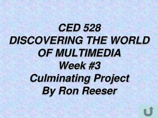 CED 528 DISCOVERING THE WORLD OF MULTIMEDIA Week #3 Culminating Project By Ron Reeser