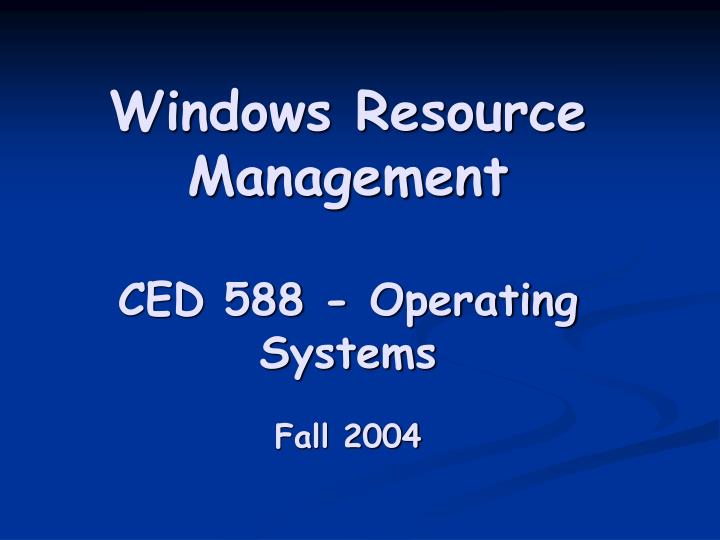 windows resource management ced 588 operating systems fall 2004