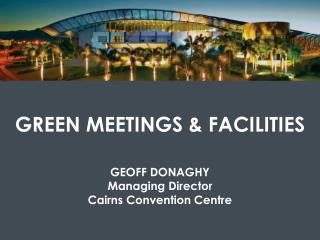 GREEN MEETINGS &amp; FACILITIES GEOFF DONAGHY Managing Director Cairns Convention Centre
