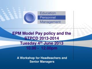 EPM Model Pay policy and the STPCD 2013-2014 Tuesday 4 th June 2013 10.00 - 12.00pm