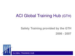 ACI Global Training Hub (GTH) Safety Training provided by the GTH 2006 - 2007