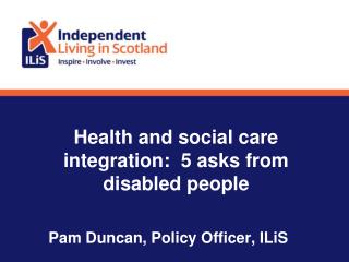 Health and social care integration: 5 asks from disabled people Pam Duncan, Policy Officer, ILiS
