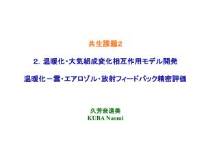 共生課題２ ２．温暖化・大気組成変化相互作用モデル開発 温暖化－雲・エアロゾル・放射フィードバック精密評価 久芳奈遠美 KUBA Naomi