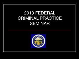 2013 FEDERAL CRIMINAL PRACTICE SEMINAR