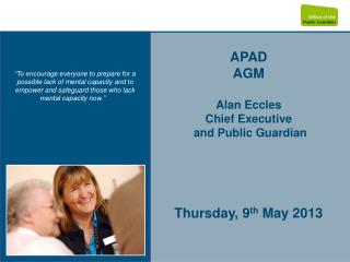 APAD AGM Alan Eccles Chief Executive and Public Guardian Thursday, 9 th May 2013