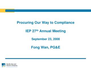 Procuring Our Way to Compliance IEP 27 th Annual Meeting September 23, 2008 Fong Wan, PG&amp;E