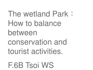 The wetland Park ? How to balance between conservation and tourist activities. F.6B Tsoi WS