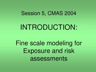 Session 5, CMAS 2004 INTRODUCTION: Fine scale modeling for Exposure and risk assessments