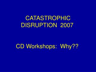 CATASTROPHIC DISRUPTION 2007 CD Workshops: Why??