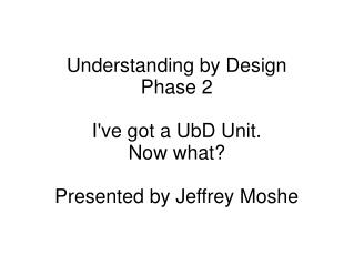 Understanding by Design Phase 2 I've got a UbD Unit. Now what? Presented by Jeffrey Moshe