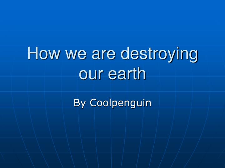 how we are destroying our earth