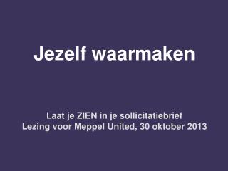 Jezelf waarmaken Laat je ZIEN in je sollicitatiebrief Lezing voor Meppel United, 30 oktober 2013