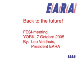 Back to the future! FESI-meeting YORK, 7 Octobre 2005 By:	Leo Veldhuis, 	President EARA