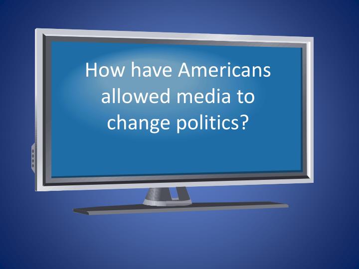 how have americans allowed media to change politics