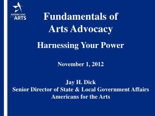 Fundamentals of Arts Advocacy Harnessing Your Power November 1, 2012 Jay H. Dick