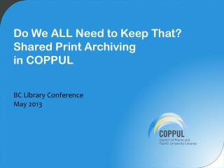 Do We ALL N eed to Keep That? Shared Print Archiving in COPPUL BC Library Conference May 2013