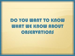 DO YOU WANT TO KNOW WHAT WE KNOW ABOUT OBSERVATIONS