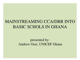 MAINSTREAMING CCA/DRR INTO BASIC SCHOLS IN GHANA presented by: Andrew Osei , UNICEF Ghana