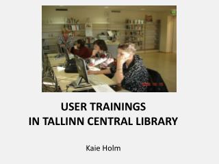 USER TRAININGS IN TALLINN CENTRAL LIBRARY Kaie Holm