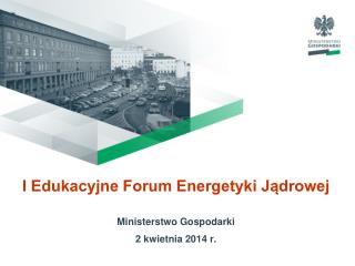 I Edukacyjne Forum Energetyki Jądrowej Ministerstwo Gospodarki 2 kwietnia 2014 r.