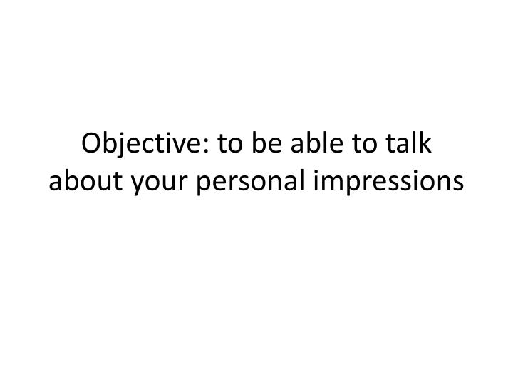 objective to be able to talk about your personal impressions