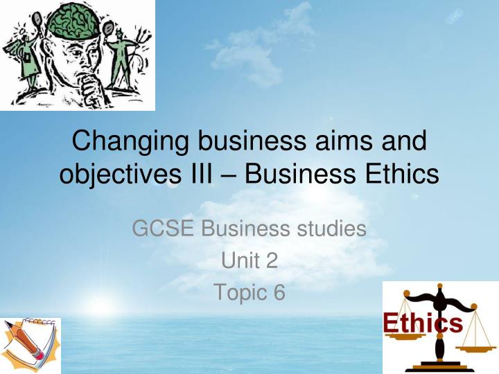 changing business aims and objectives iii business ethics