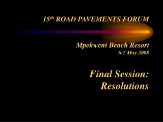 15 th ROAD PAVEMENTS FORUM Mpekweni Beach Resort 6-7 May 2008 Final Session: Resolutions