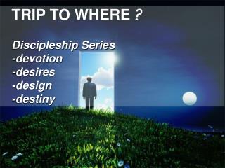 TRIP TO WHERE ? Discipleship Series -devotion -desires -design -destiny