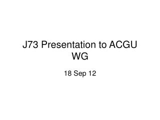 J73 Presentation to ACGU WG