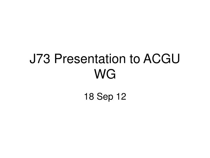 j73 presentation to acgu wg